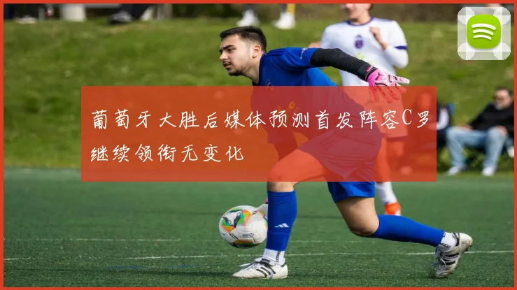 葡萄牙大胜后媒体预测首发阵容C罗继续领衔无变化