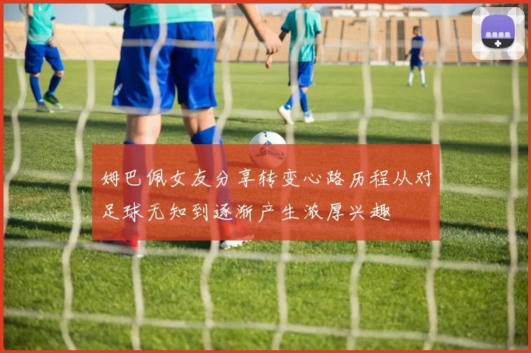 姆巴佩女友分享转变心路历程从对足球无知到逐渐产生浓厚兴趣