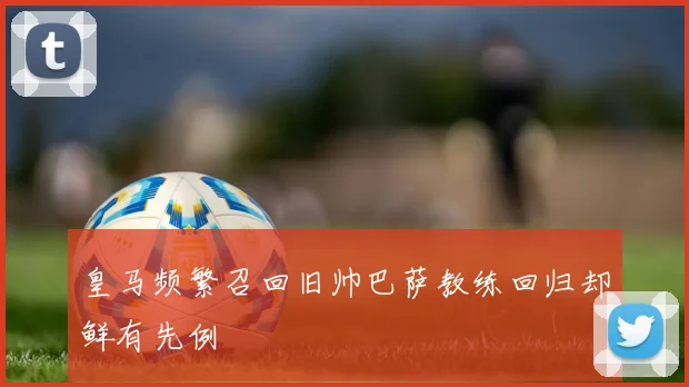 皇马频繁召回旧帅巴萨教练回归却鲜有先例