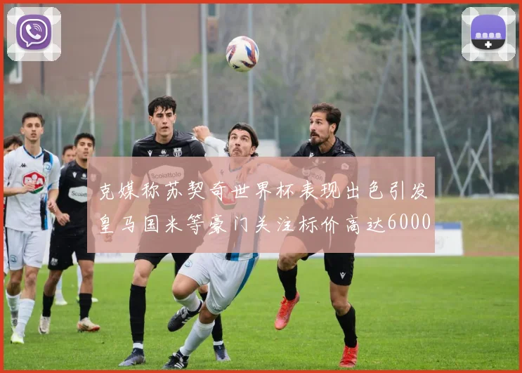 克媒称苏契奇世界杯表现出色引发皇马国米等豪门关注标价高达6000万欧