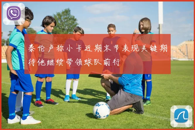 泰伦卢称小卡近期末节表现关键期待他继续带领球队前行