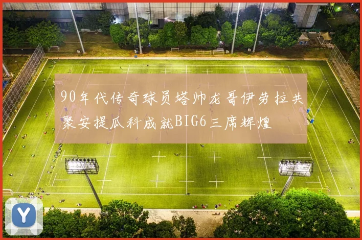 90年代传奇球员塔帅龙哥伊劳拉共聚安提瓜科成就BIG6三席辉煌