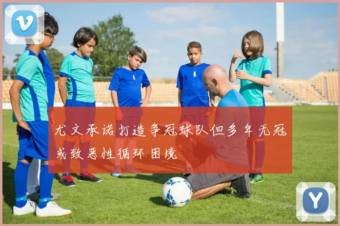 尤文承诺打造争冠球队但多年无冠或致恶性循环困境