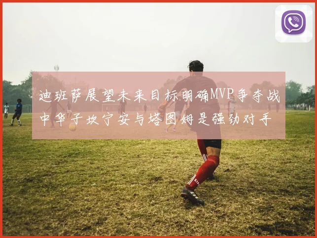 迪班萨展望未来目标明确MVP争夺战中华子坎宁安与塔图姆是强劲对手