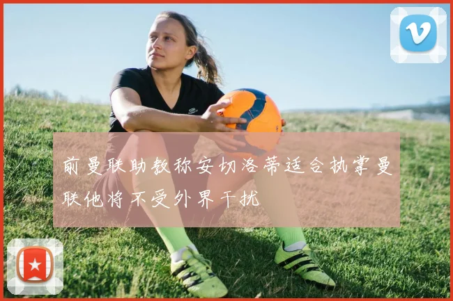 前曼联助教称安切洛蒂适合执掌曼联他将不受外界干扰