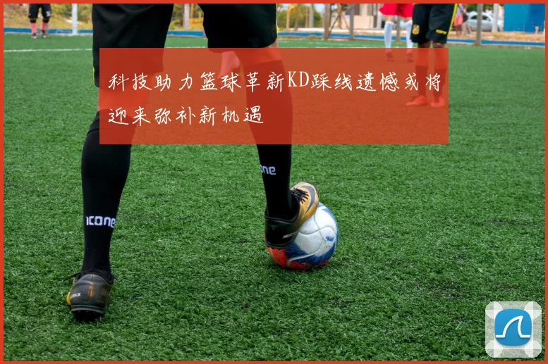 科技助力篮球革新KD踩线遗憾或将迎来弥补新机遇