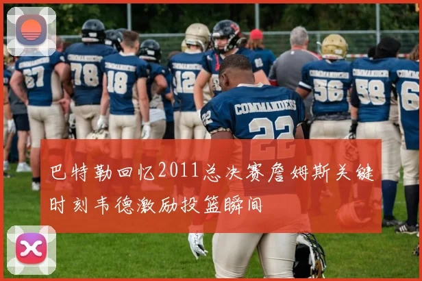巴特勒回忆2011总决赛詹姆斯关键时刻韦德激励投篮瞬间