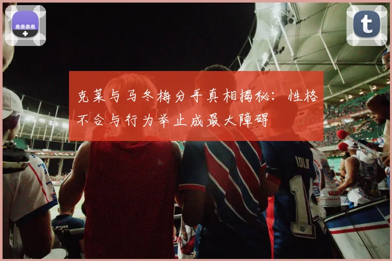 克莱与马冬梅分手真相揭秘：性格不合与行为举止成最大障碍