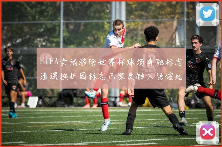 FIFA尝试移除世界杯球场奔驰标志遭遇挫折因标志已深度融入场馆结构