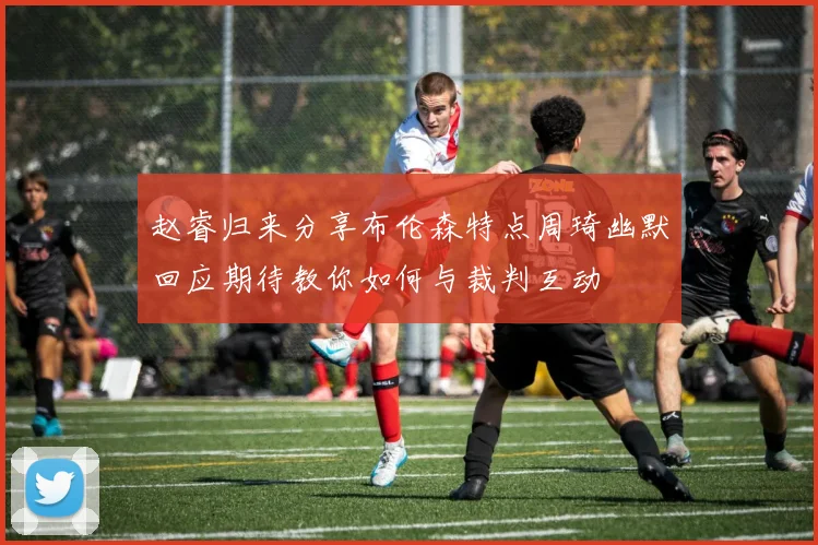 赵睿归来分享布伦森特点周琦幽默回应期待教你如何与裁判互动